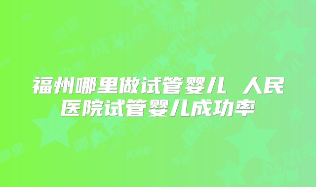 福州哪里做试管婴儿 人民医院试管婴儿成功率