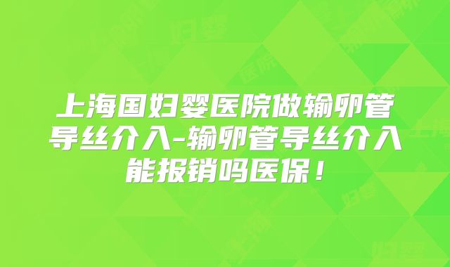 上海国妇婴医院做输卵管导丝介入-输卵管导丝介入能报销吗医保！