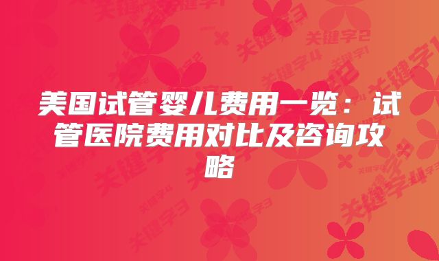 美国试管婴儿费用一览:试管医院费用对比及咨询攻略