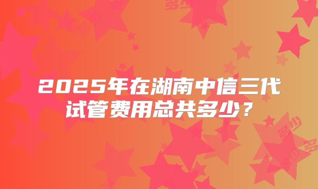 2025年在湖南中信三代试管费用总共多少？