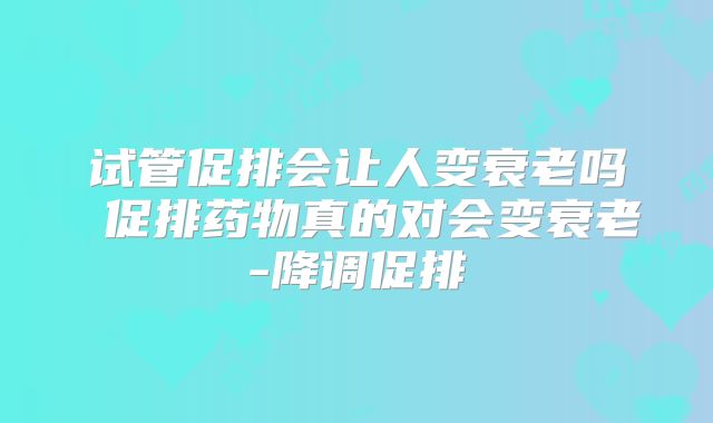 试管促排会让人变衰老吗 促排药物真的对会变衰老-降调促排