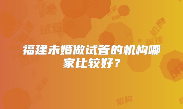 福建未婚做试管的机构哪家比较好？