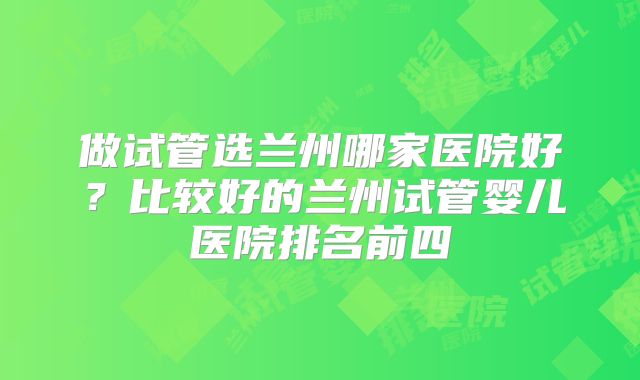 做试管选兰州哪家医院好？比较好的兰州试管婴儿医院排名前四