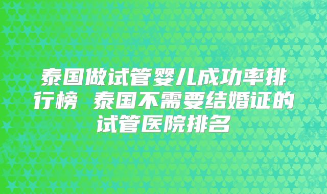 泰国做试管婴儿成功率排行榜 泰国不需要结婚证的试管医院排名