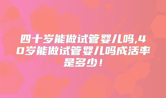 四十岁能做试管婴儿吗,40岁能做试管婴儿吗成活率是多少！