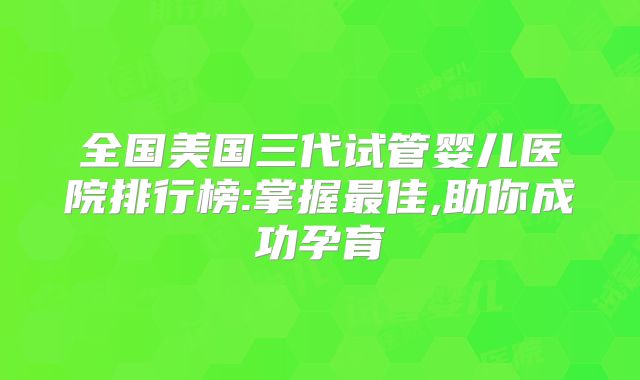 全国美国三代试管婴儿医院排行榜:掌握最佳,助你成功孕育