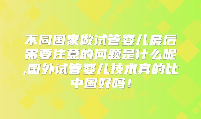 不同国家做试管婴儿最后需要注意的问题是什么呢,国外试管婴儿技术真的比中国好吗！