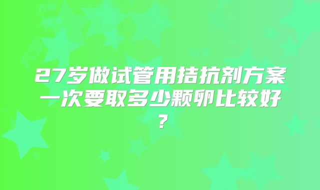 27岁做试管用拮抗剂方案一次要取多少颗卵比较好?