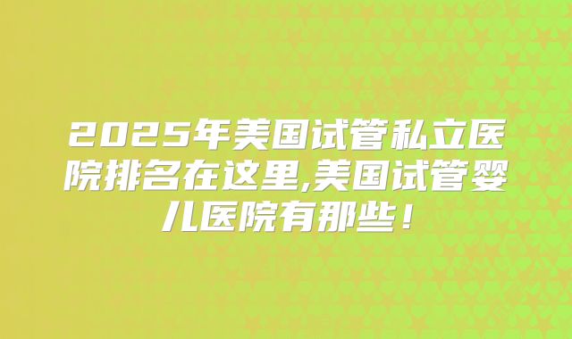 2025年美国试管私立医院排名在这里,美国试管婴儿医院有那些！