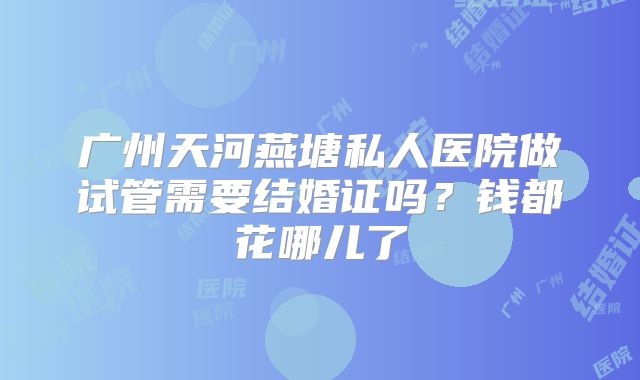广州天河燕塘私人医院做试管需要结婚证吗？钱都花哪儿了
