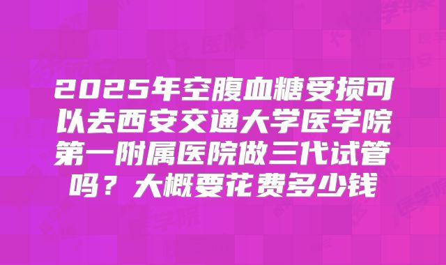 2025年空腹血糖受损可以去西安交通大学医学院第一附属医院做三代试管吗？大概要花费多少钱
