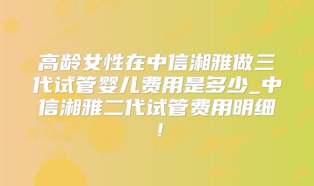 高龄女性在中信湘雅做三代试管婴儿费用是多少_中信湘雅二代试管费用明细！