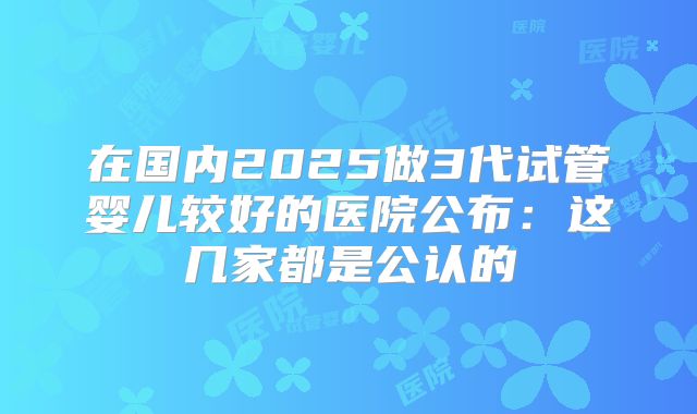 在国内2025做3代试管婴儿较好的医院公布：这几家都是公认的