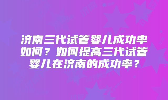 济南三代试管婴儿成功率如何？如何提高三代试管婴儿在济南的成功率？