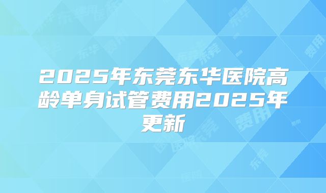 2025年东莞东华医院高龄单身试管费用2025年更新