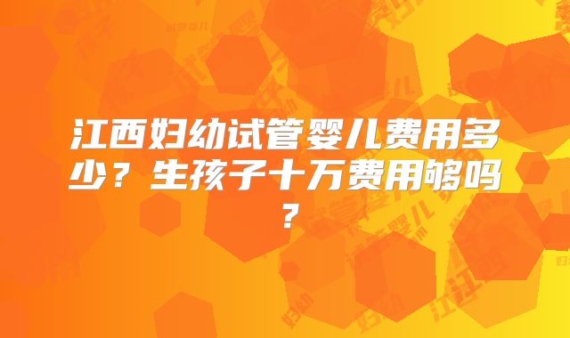 江西妇幼试管婴儿费用多少?生孩子十万费用够吗?