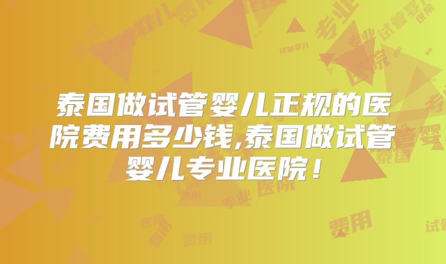 泰国做试管婴儿正规的医院费用多少钱,泰国做试管婴儿专业医院！