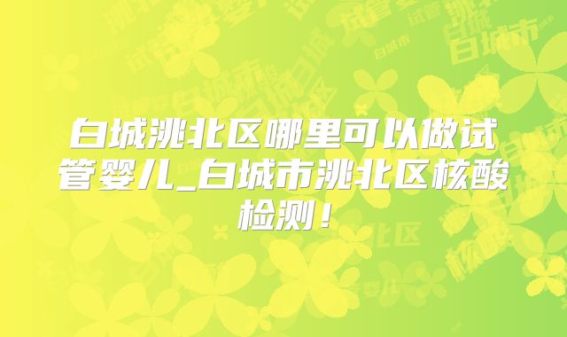 白城洮北区哪里可以做试管婴儿_白城市洮北区核酸检测!