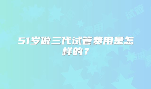 51岁做三代试管费用是怎样的？
