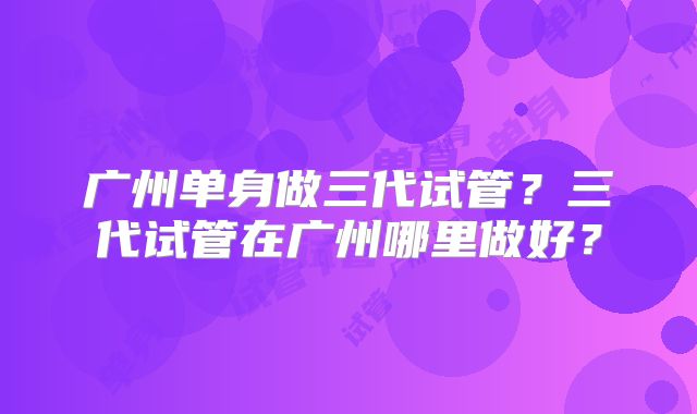 广州单身做三代试管？三代试管在广州哪里做好？