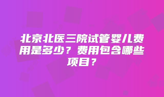 北京北医三院试管婴儿费用是多少？费用包含哪些项目？