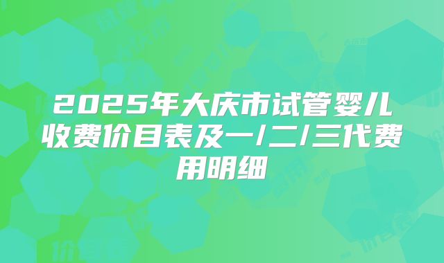 2025年大庆市试管婴儿收费价目表及一/二/三代费用明细