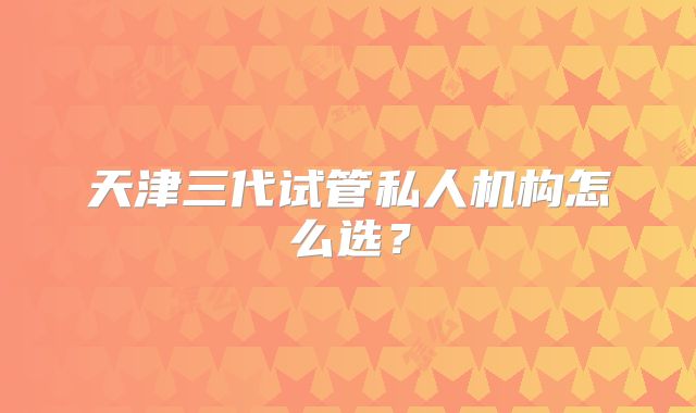 天津三代试管私人机构怎么选？