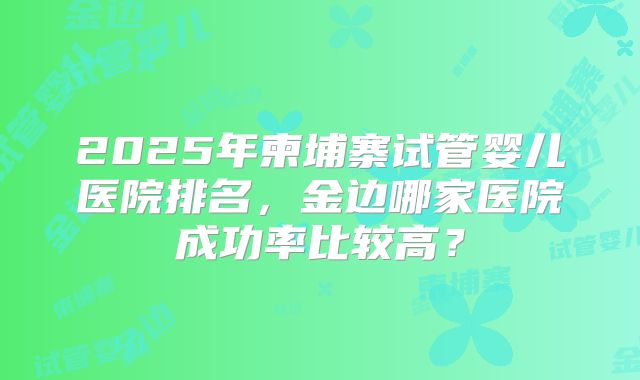 2025年柬埔寨试管婴儿医院排名，金边哪家医院成功率比较高？
