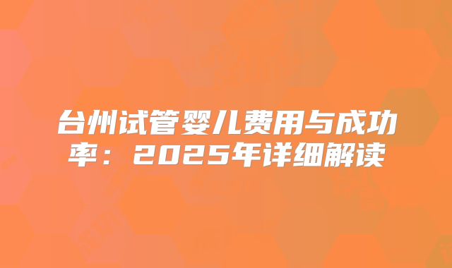 台州试管婴儿费用与成功率：2025年详细解读