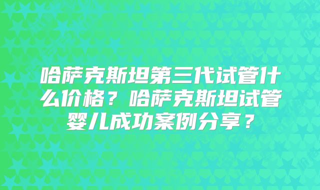 哈萨克斯坦第三代试管什么价格？哈萨克斯坦试管婴儿成功案例分享？