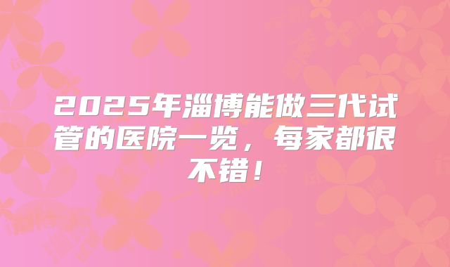 2025年淄博能做三代试管的医院一览，每家都很不错！