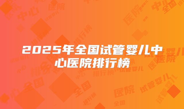 2025年全国试管婴儿中心医院排行榜