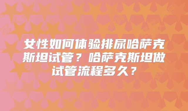 女性如何体验排尿哈萨克斯坦试管？哈萨克斯坦做试管流程多久？