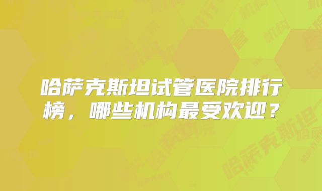 哈萨克斯坦试管医院排行榜，哪些机构最受欢迎？