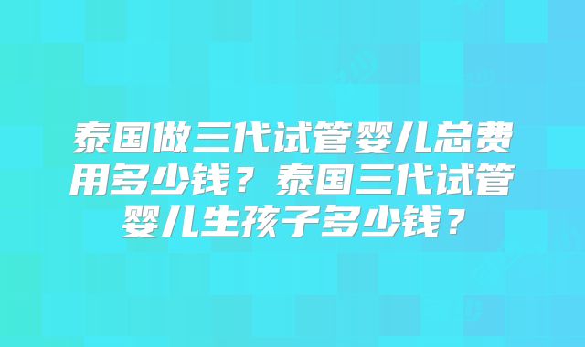 泰国做三代试管婴儿总费用多少钱？泰国三代试管婴儿生孩子多少钱？