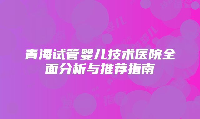 青海试管婴儿技术医院全面分析与推荐指南