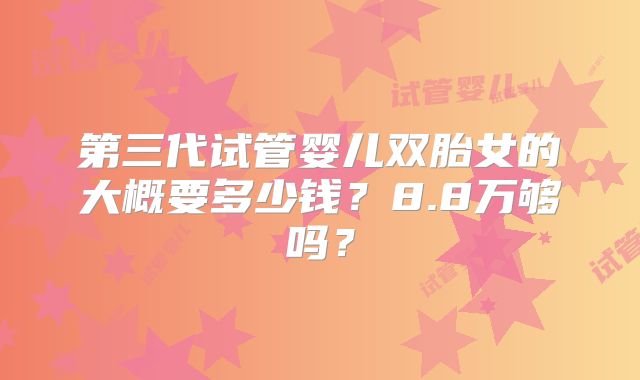 第三代试管婴儿双胎女的大概要多少钱？8.8万够吗？