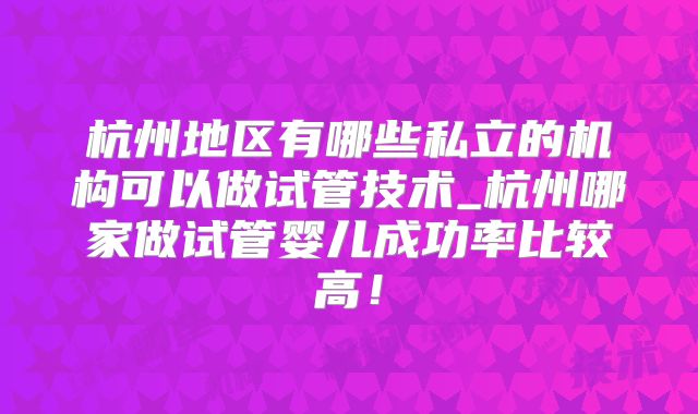 杭州地区有哪些私立的机构可以做试管技术_杭州哪家做试管婴儿成功率比较高！