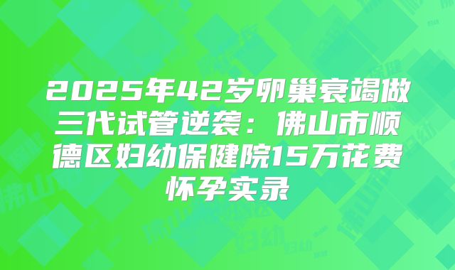 2025年42岁卵巢衰竭做三代试管逆袭：佛山市顺德区妇幼保健院15万花费怀孕实录