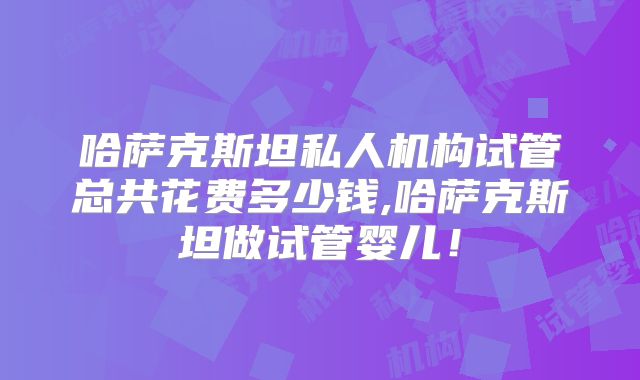 哈萨克斯坦私人机构试管总共花费多少钱,哈萨克斯坦做试管婴儿!