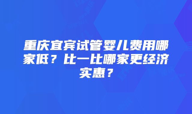 重庆宜宾试管婴儿费用哪家低？比一比哪家更经济实惠？