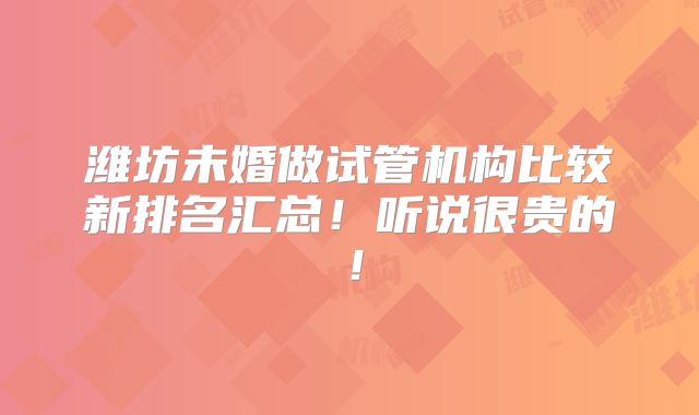 潍坊未婚做试管机构比较新排名汇总!听说很贵的!