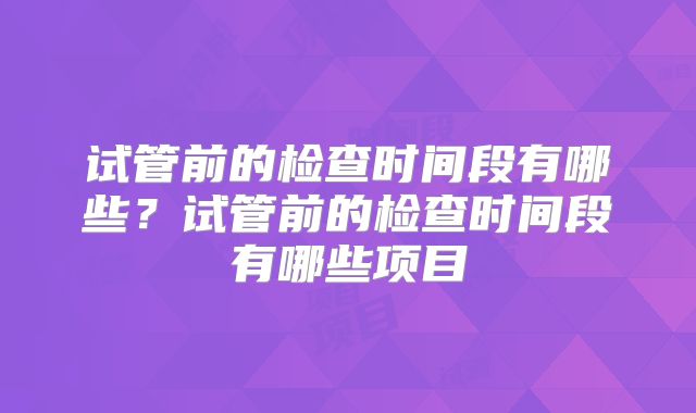 试管前的检查时间段有哪些？试管前的检查时间段有哪些项目
