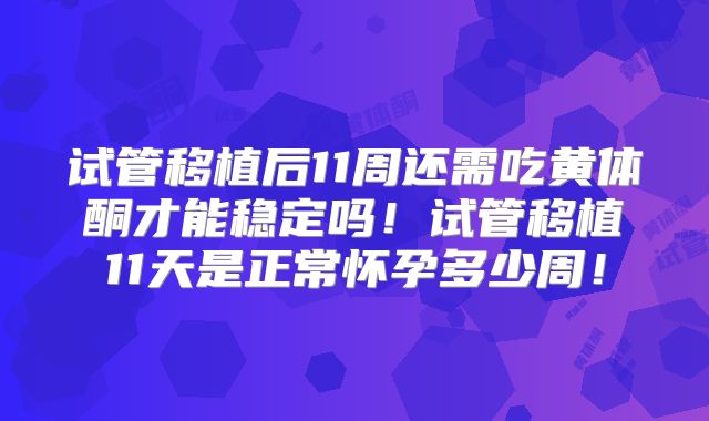 试管移植后11周还需吃黄体酮才能稳定吗！试管移植11天是正常怀孕多少周！