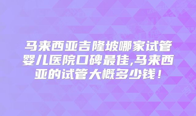马来西亚吉隆坡哪家试管婴儿医院口碑最佳,马来西亚的试管大概多少钱！