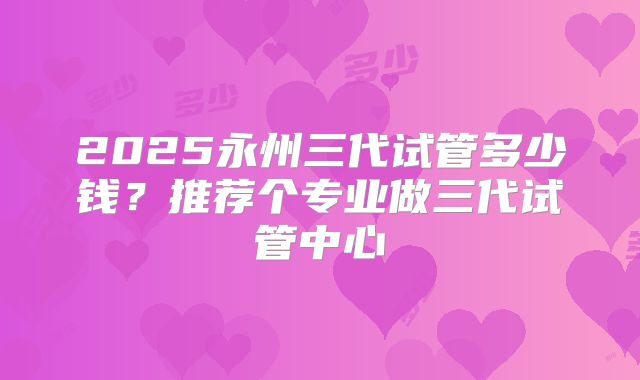 2025永州三代试管多少钱？推荐个专业做三代试管中心
