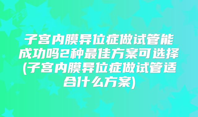 子宫内膜异位症做试管能成功吗2种最佳方案可选择(子宫内膜异位症做试管适合什么方案)
