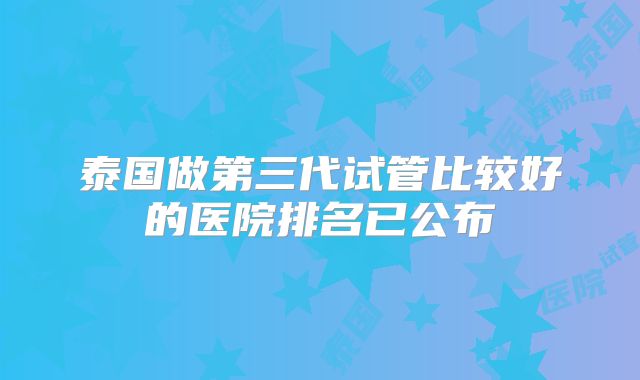 泰国做第三代试管比较好的医院排名已公布