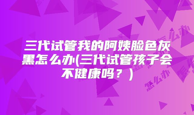 三代试管我的阿姨脸色灰黑怎么办(三代试管孩子会不健康吗？)