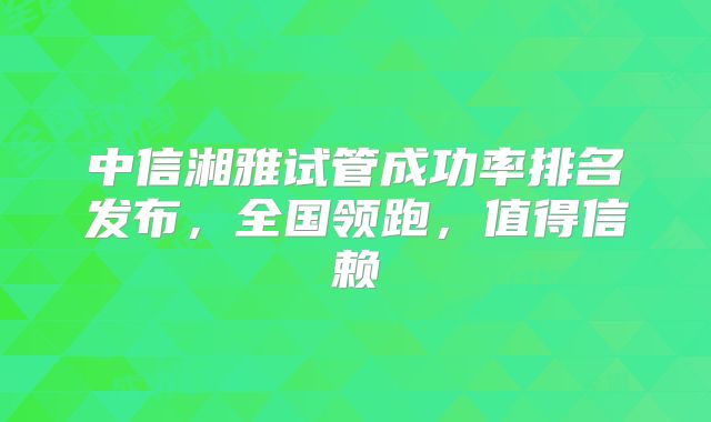 中信湘雅试管成功率排名发布，全国领跑，值得信赖